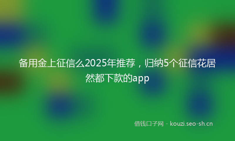 备用金上征信么2025年推荐，归纳5个征信花居然都下款的app