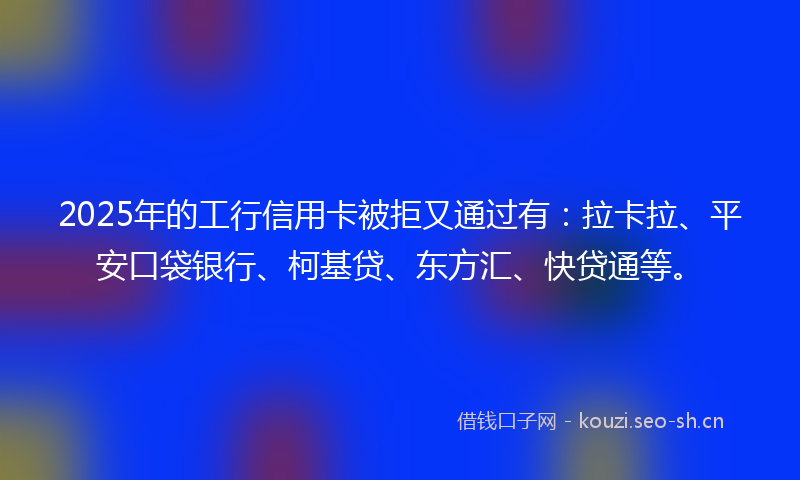 2025年的工行信用卡被拒又通过有：拉卡拉、平安口袋银行、柯基贷、东方汇、快贷通等。