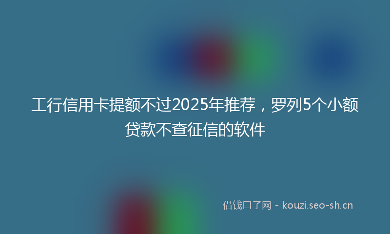 工行信用卡提额不过2025年推荐，罗列5个小额贷款不查征信的软件