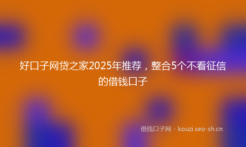 好口子网贷之家2025年推荐，整合5个不看征信的借钱口子