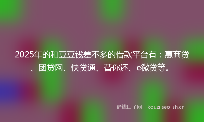 2025年的和豆豆钱差不多的借款平台有：惠商贷、团贷网、快贷通、替你还、e微贷等。