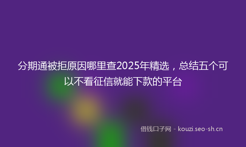 分期通被拒原因哪里查2025年精选，总结五个可以不看征信就能下款的平台