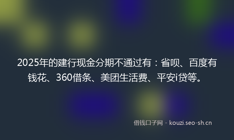 2025年的建行现金分期不通过有：省呗、百度有钱花、360借条、美团生活费、平安i贷等。