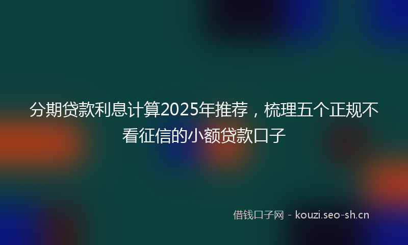 分期贷款利息计算2025年推荐，梳理五个正规不看征信的小额贷款口子