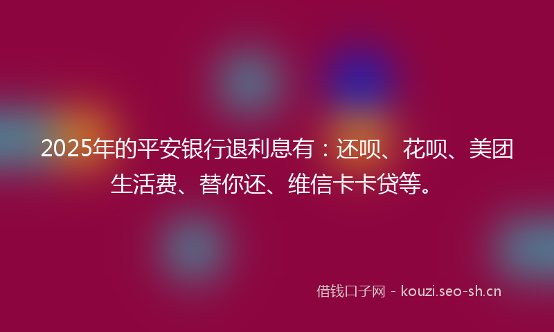 2025年的平安银行退利息有：还呗、花呗、美团生活费、替你还、维信卡卡贷等。