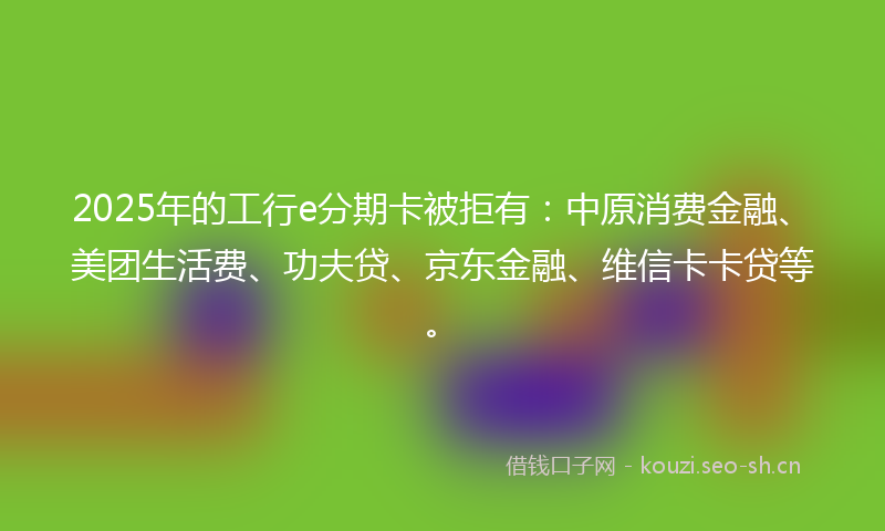 2025年的工行e分期卡被拒有：中原消费金融、美团生活费、功夫贷、京东金融、维信卡卡贷等。