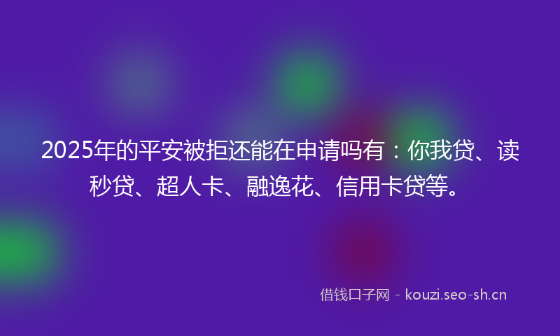 2025年的平安被拒还能在申请吗有：你我贷、读秒贷、超人卡、融逸花、信用卡贷等。