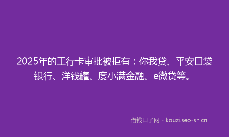 2025年的工行卡审批被拒有：你我贷、平安口袋银行、洋钱罐、度小满金融、e微贷等。
