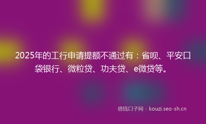 2025年的工行申请提额不通过有：省呗、平安口袋银行、微粒贷、功夫贷、e微贷等。