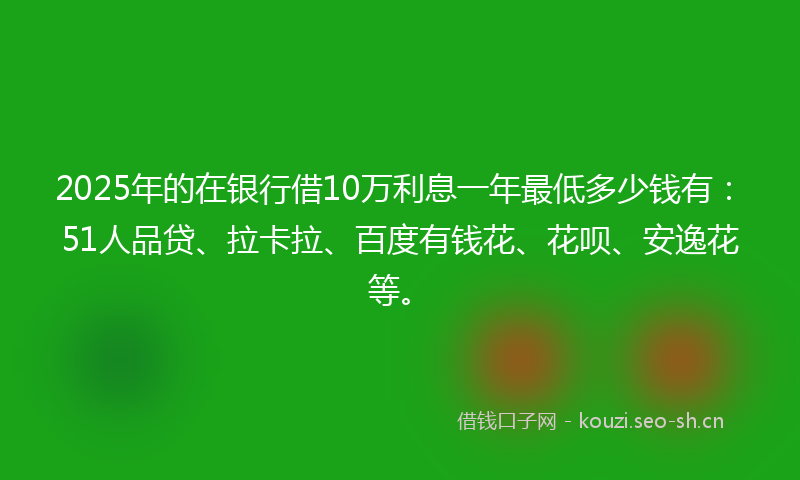 2025年的在银行借10万利息一年最低多少钱有：51人品贷、拉卡拉、百度有钱花、花呗、安逸花等。