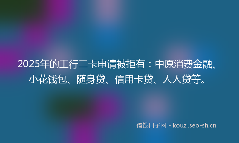 2025年的工行二卡申请被拒有：中原消费金融、小花钱包、随身贷、信用卡贷、人人贷等。