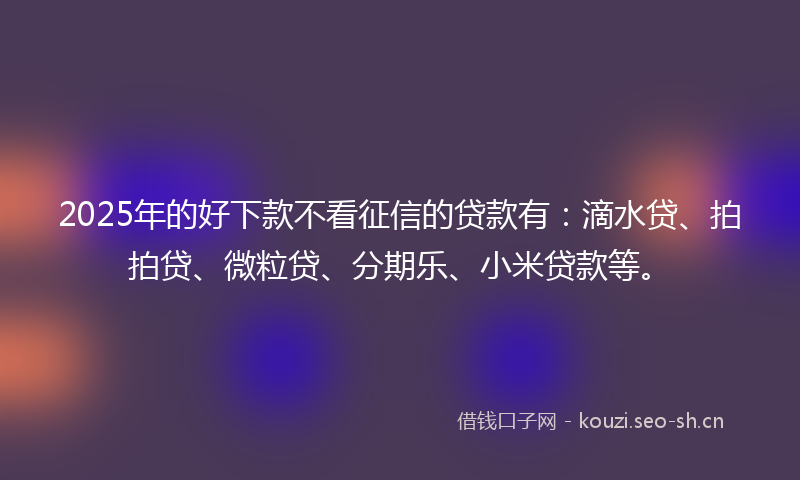 2025年的好下款不看征信的贷款有：滴水贷、拍拍贷、微粒贷、分期乐、小米贷款等。