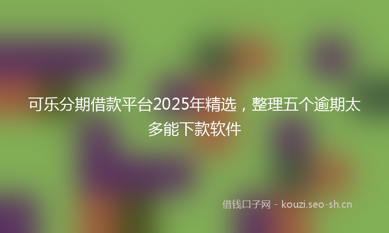 可乐分期借款平台2025年精选,整理五个逾期太多能下款软件