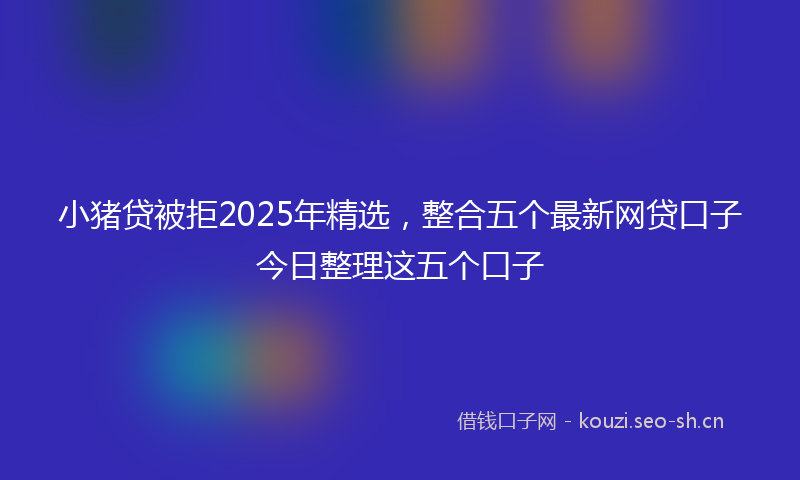 小猪贷被拒2025年精选，整合五个最新网贷口子今日整理这五个口子