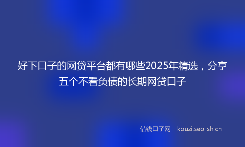 好下口子的网贷平台都有哪些2025年精选，分享五个不看负债的长期网贷口子