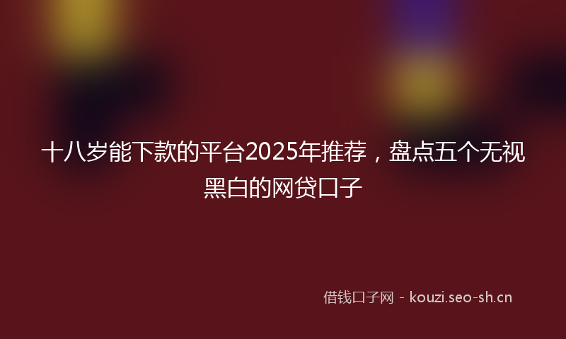 十八岁能下款的平台2025年推荐，盘点五个无视黑白的网贷口子