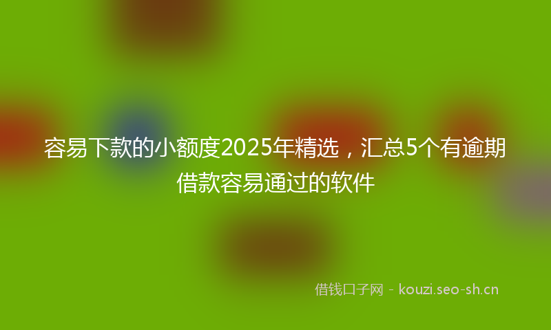 容易下款的小额度2025年精选，汇总5个有逾期借款容易通过的软件