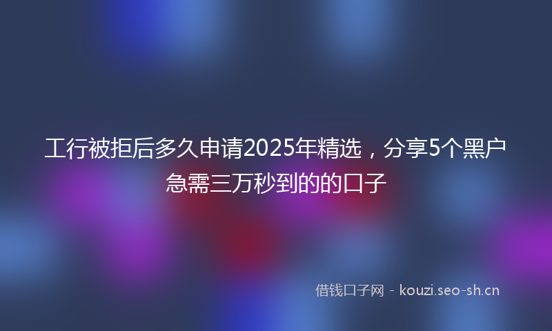 工行被拒后多久申请2025年精选，分享5个黑户急需三万秒到的的口子