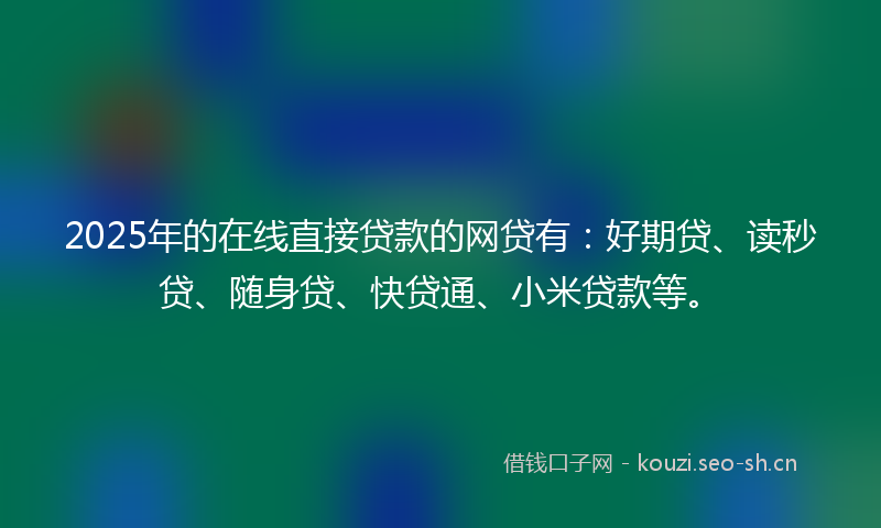 2025年的在线直接贷款的网贷有：好期贷、读秒贷、随身贷、快贷通、小米贷款等。