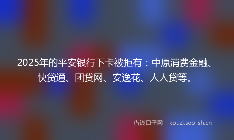 2025年的平安银行下卡被拒有：中原消费金融、快贷通、团贷网、安逸花、人人贷等。