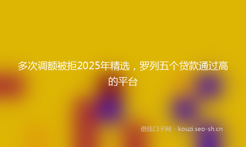 多次调额被拒2025年精选，罗列五个贷款通过高的平台