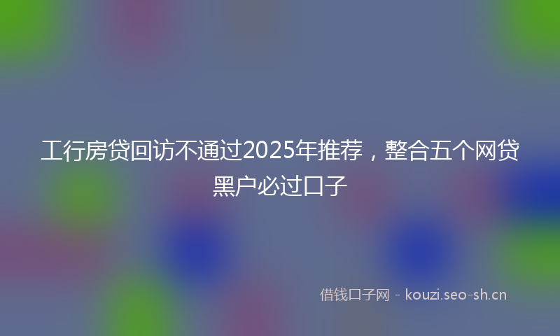工行房贷回访不通过2025年推荐，整合五个网贷黑户必过口子
