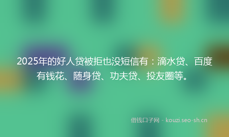 2025年的好人贷被拒也没短信有：滴水贷、百度有钱花、随身贷、功夫贷、投友圈等。
