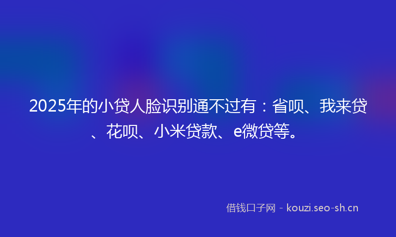 2025年的小贷人脸识别通不过有：省呗、我来贷、花呗、小米贷款、e微贷等。