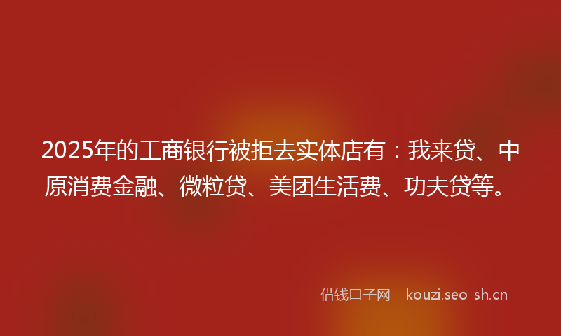 2025年的工商银行被拒去实体店有：我来贷、中原消费金融、微粒贷、美团生活费、功夫贷等。