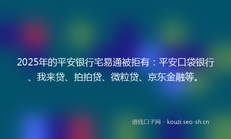 2025年的平安银行宅易通被拒有：平安口袋银行、我来贷、拍拍贷、微粒贷、京东金融等。