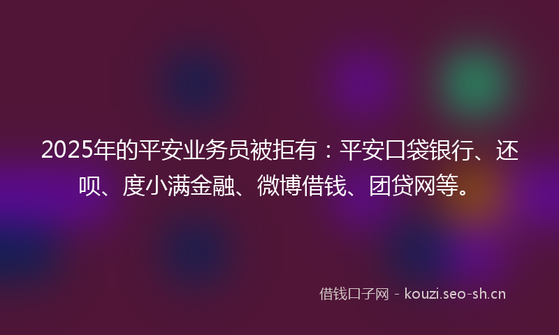 2025年的平安业务员被拒有：平安口袋银行、还呗、度小满金融、微博借钱、团贷网等。