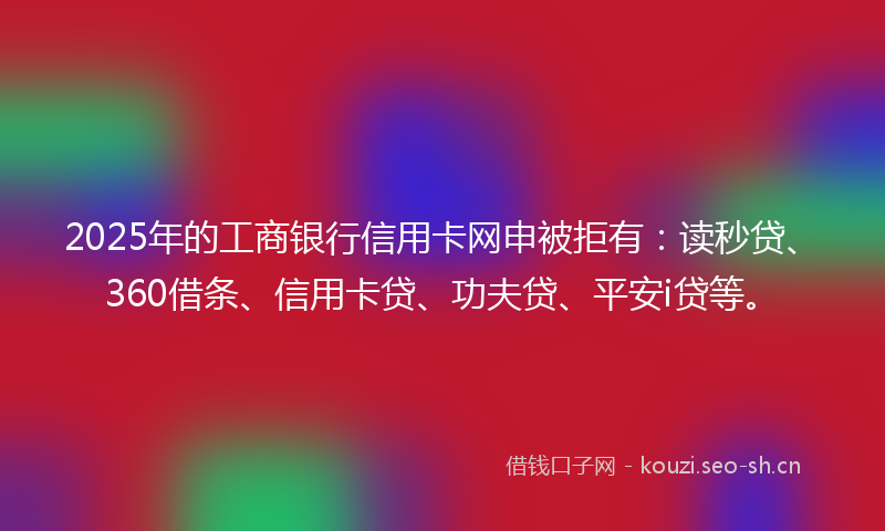 2025年的工商银行信用卡网申被拒有：读秒贷、360借条、信用卡贷、功夫贷、平安i贷等。