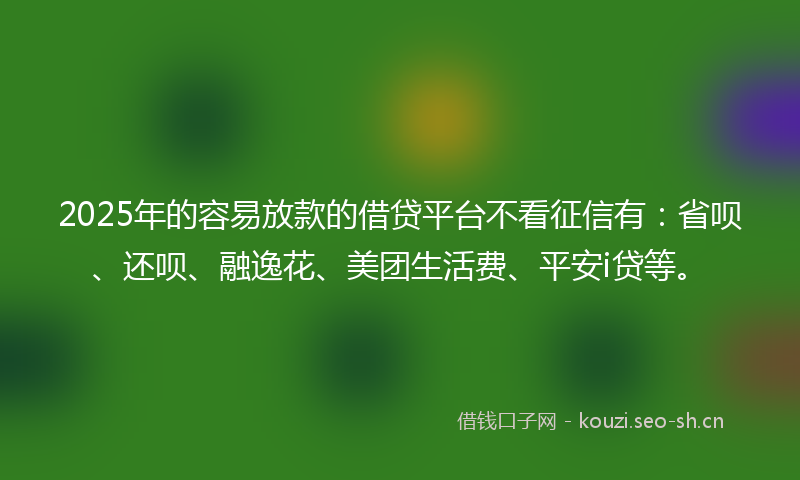 2025年的容易放款的借贷平台不看征信有：省呗、还呗、融逸花、美团生活费、平安i贷等。
