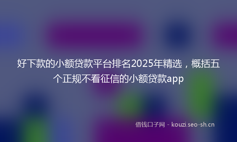 好下款的小额贷款平台排名2025年精选，概括五个正规不看征信的小额贷款app