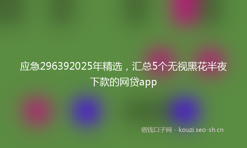 应急296392025年精选，汇总5个无视黑花半夜下款的网贷app
