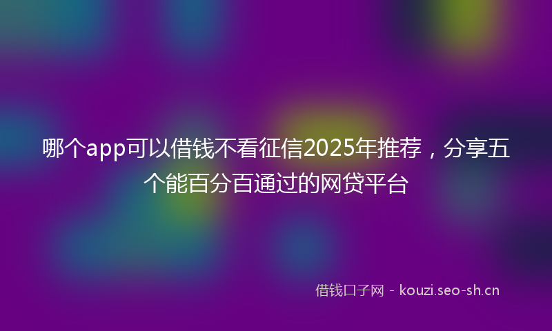 哪个app可以借钱不看征信2025年推荐，分享五个能百分百通过的网贷平台