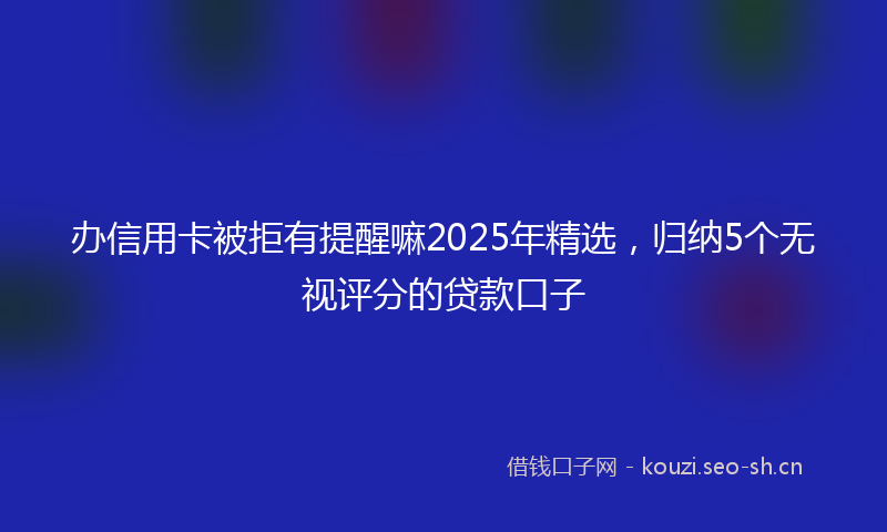 办信用卡被拒有提醒嘛2025年精选，归纳5个无视评分的贷款口子