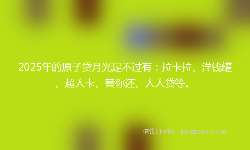 2025年的原子贷月光足不过有：拉卡拉、洋钱罐、超人卡、替你还、人人贷等。