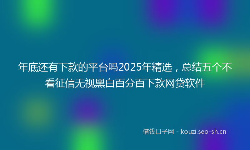 年底还有下款的平台吗2025年精选，总结五个不看征信无视黑白百分百下款网贷软件