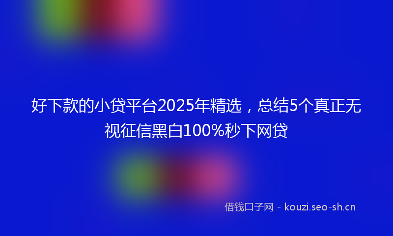 好下款的小贷平台2025年精选，总结5个真正无视征信黑白100%秒下网贷