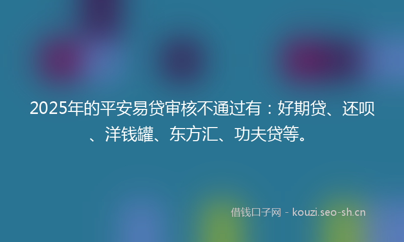 2025年的平安易贷审核不通过有：好期贷、还呗、洋钱罐、东方汇、功夫贷等。