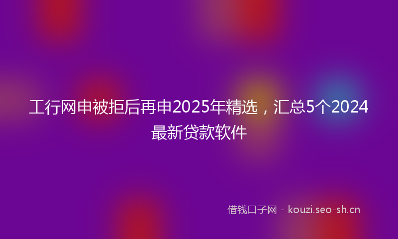 工行网申被拒后再申2025年精选，汇总5个2024最新贷款软件