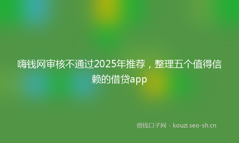 嗨钱网审核不通过2025年推荐，整理五个值得信赖的借贷app