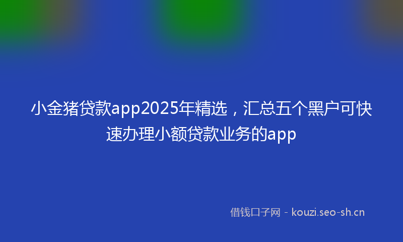 小金猪贷款app2025年精选，汇总五个黑户可快速办理小额贷款业务的app