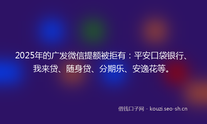 2025年的广发微信提额被拒有：平安口袋银行、我来贷、随身贷、分期乐、安逸花等。