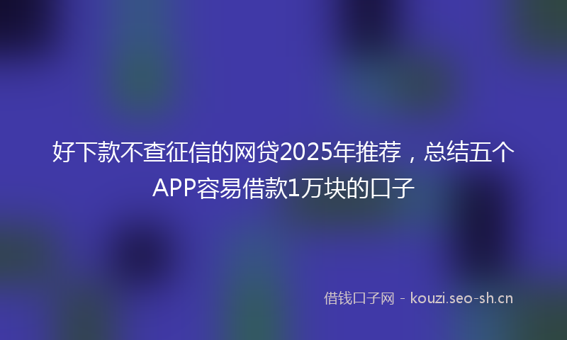 好下款不查征信的网贷2025年推荐，总结五个APP容易借款1万块的口子
