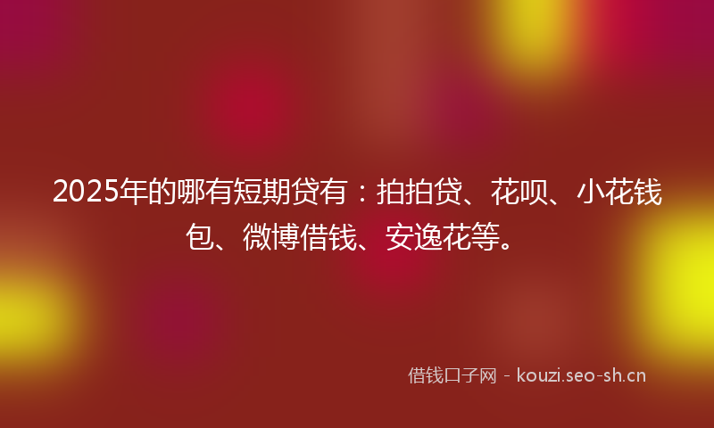2025年的哪有短期贷有：拍拍贷、花呗、小花钱包、微博借钱、安逸花等。