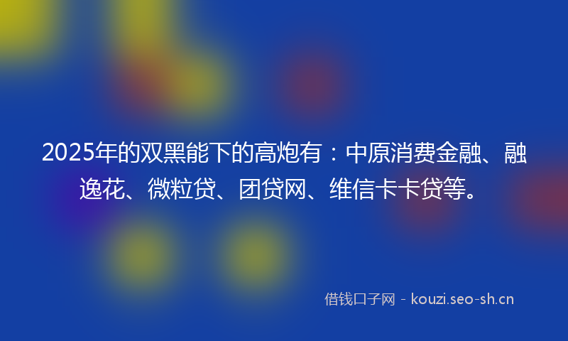 2025年的双黑能下的高炮有:中原消费金融、融逸花、微粒贷、团贷网、维信卡卡贷等。