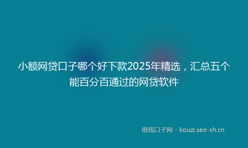 小额网贷口子哪个好下款2025年精选，汇总五个能百分百通过的网贷软件