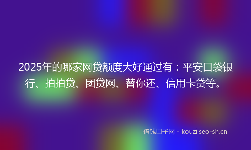 2025年的哪家网贷额度大好通过有：平安口袋银行、拍拍贷、团贷网、替你还、信用卡贷等。